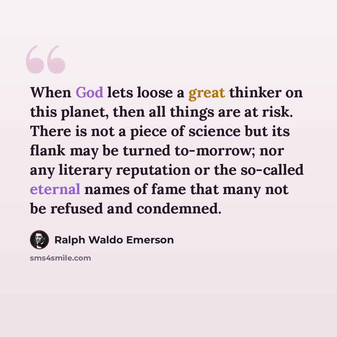 “When God lets loose a great thinker on this planet, then all things are at risk. There is not a piece of science but its flank may be turned to-morrow; nor any literary reputation or the so-called eternal names of fame that many not be refused and condemned.” quote by Ralph Waldo Emerson