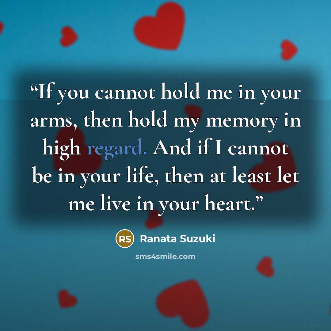 “If you cannot hold me in your arms, then hold my memory in high regard. And if I cannot be in your life, then at least let me live in your heart.” quote by Ranata Suzuki