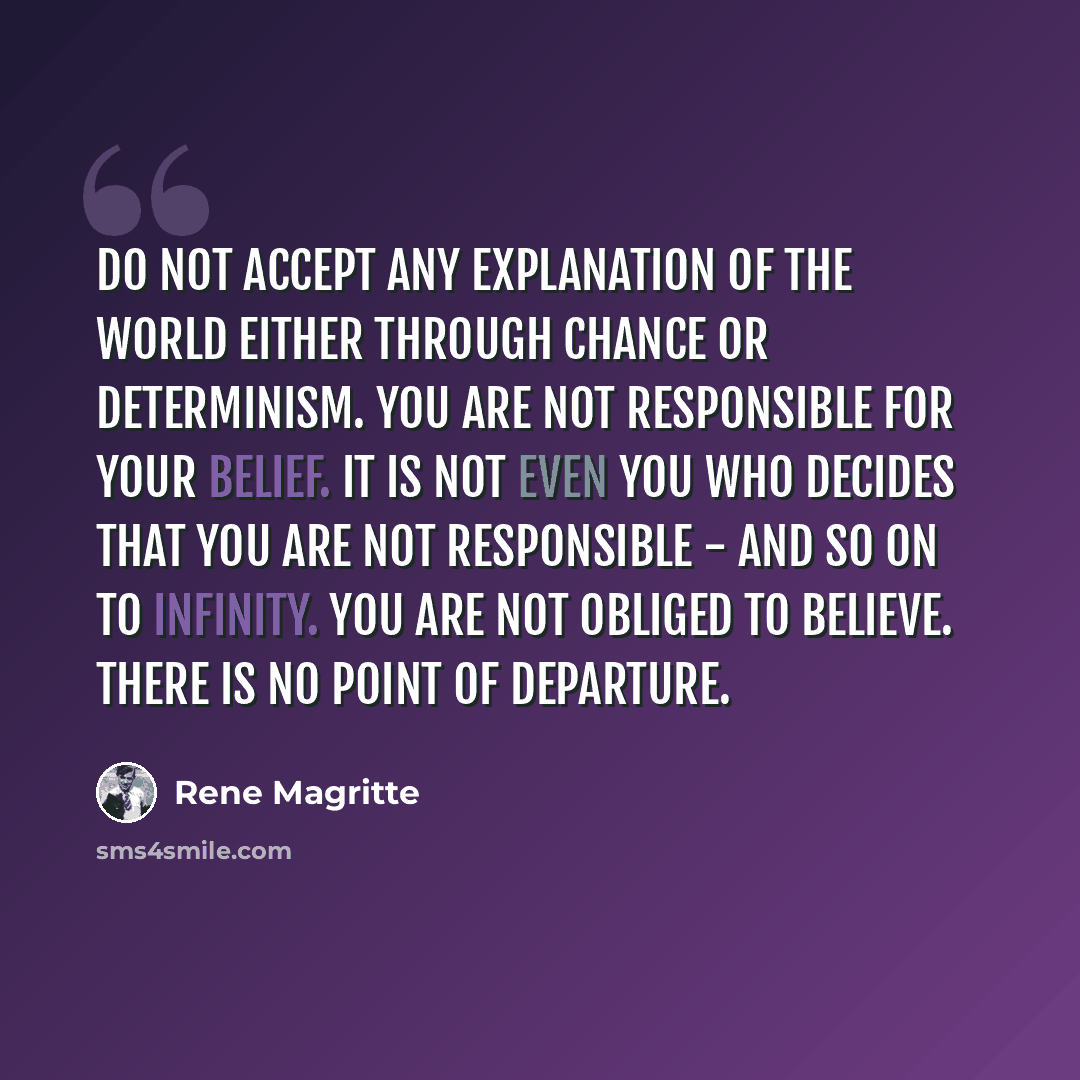 “Do not accept any explanation of the world either through chance or determinism. You are not responsible for your belief. It is not even you who decides that you are not responsible - and so on to infinity. You are not obliged to believe. There is no point of departure.” quote by Rene Magritte