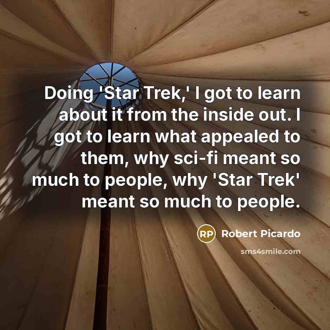 “Doing 'Star Trek,' I got to learn about it from the inside out. I got to learn what appealed to them, why sci-fi meant so much to people, why 'Star Trek' meant so much to people.” quote by Robert Picardo