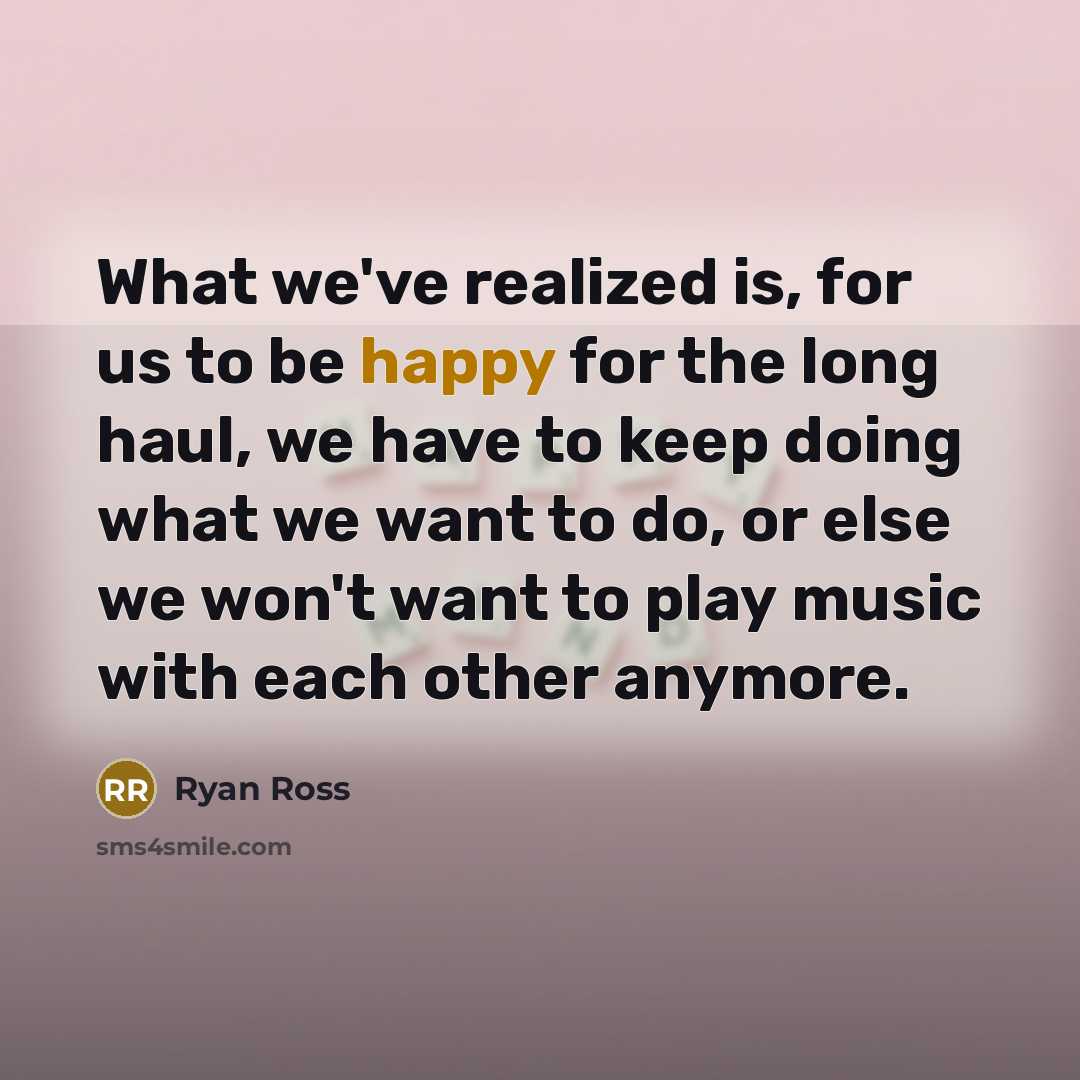 “What we've realized is, for us to be happy for the long haul, we have to keep doing what we want to do, or else we won't want to play music with each other anymore.” quote by Ryan Ross