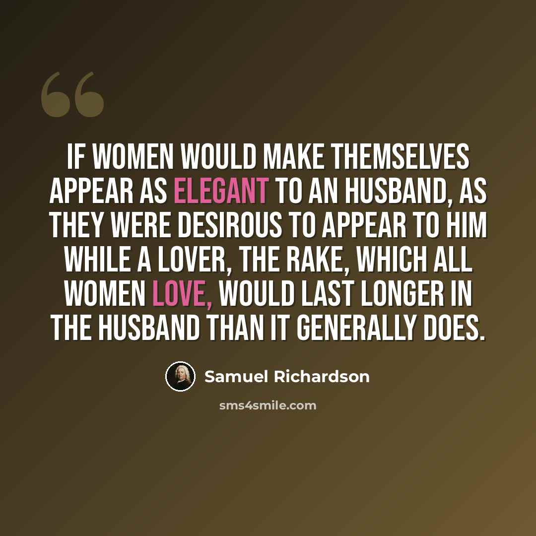 “If women would make themselves appear as elegant to an Husband, as they were desirous to appear to him while a Lover, the Rake, which all women love, would last longer in the Husband than it generally does.” quote by Samuel Richardson