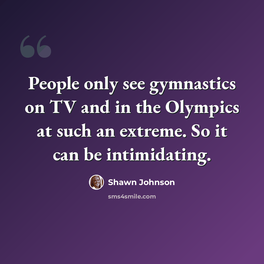 “People only see gymnastics on TV and in the Olympics at such an extreme. So it can be intimidating.” quote by Shawn Johnson