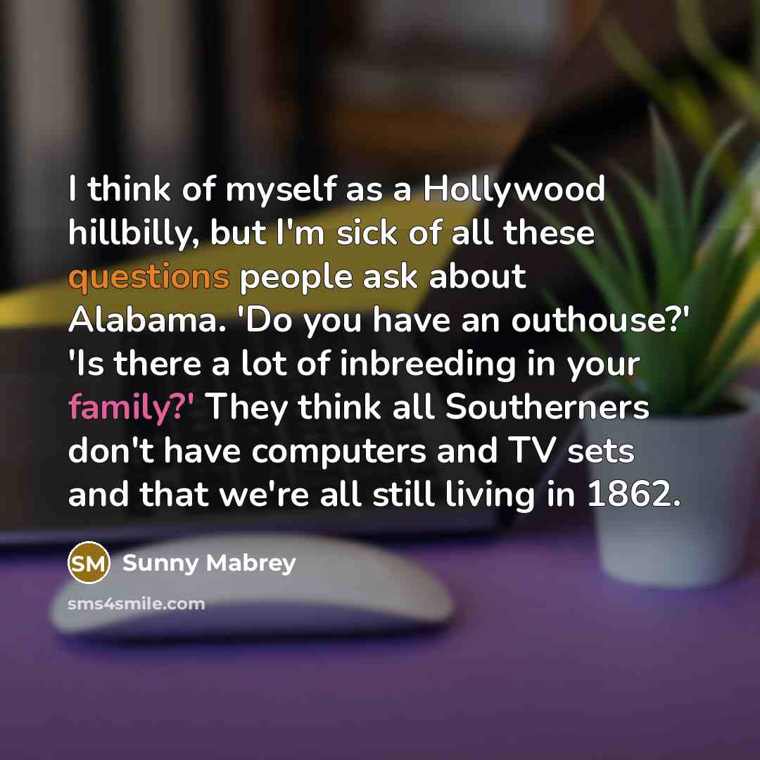 “I think of myself as a Hollywood hillbilly, but I'm sick of all these questions people ask about Alabama. 'Do you have an outhouse?' 'Is there a lot of inbreeding in your family?' They think all Southerners don't have computers and TV sets and that we're all still living in 1862.” quote by Sunny Mabrey