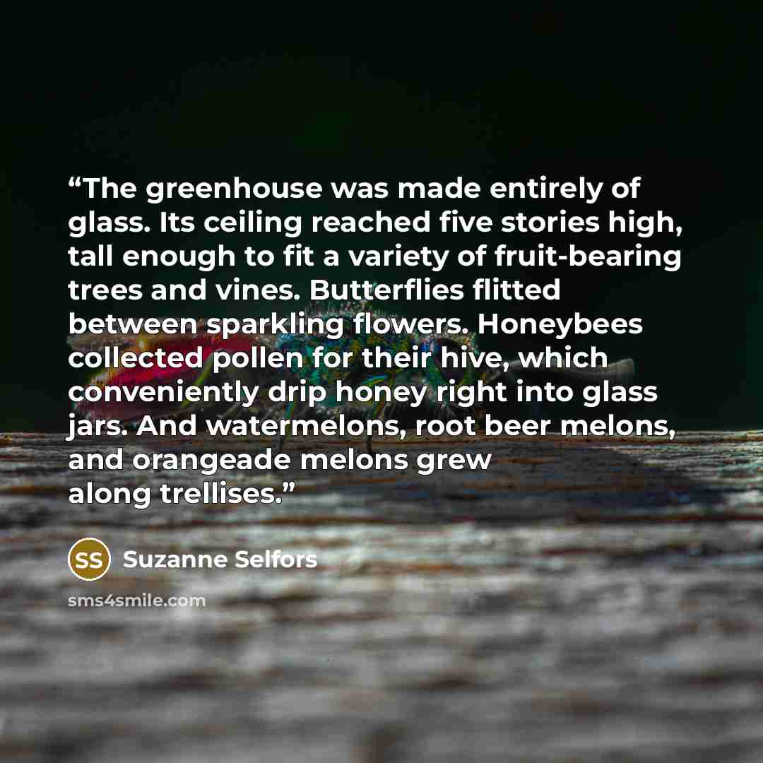 “The greenhouse was made entirely of glass. Its ceiling reached five stories high, tall enough to fit a variety of fruit-bearing trees and vines. Butterflies flitted between sparkling flowers. Honeybees collected pollen for their hive, which conveniently drip honey right into glass jars. And…” quote by Suzanne Selfors