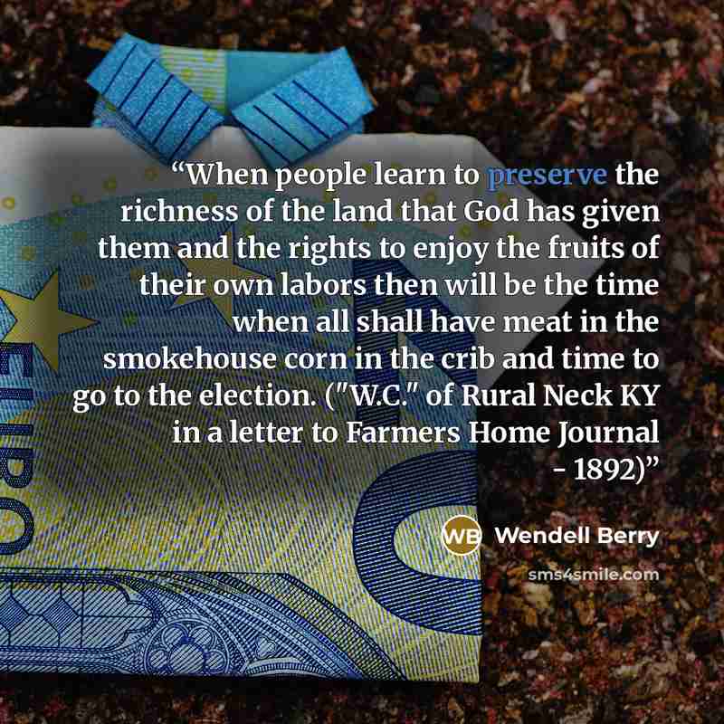 “When people learn to preserve the richness of the land that God has given them and the rights to enjoy the fruits of their own labors then will be the time when all shall have meat in the smokehouse corn in the crib and time to go to the election. ("W.C." of Rural Neck KY in a letter to Farmers…” quote by Wendell Berry