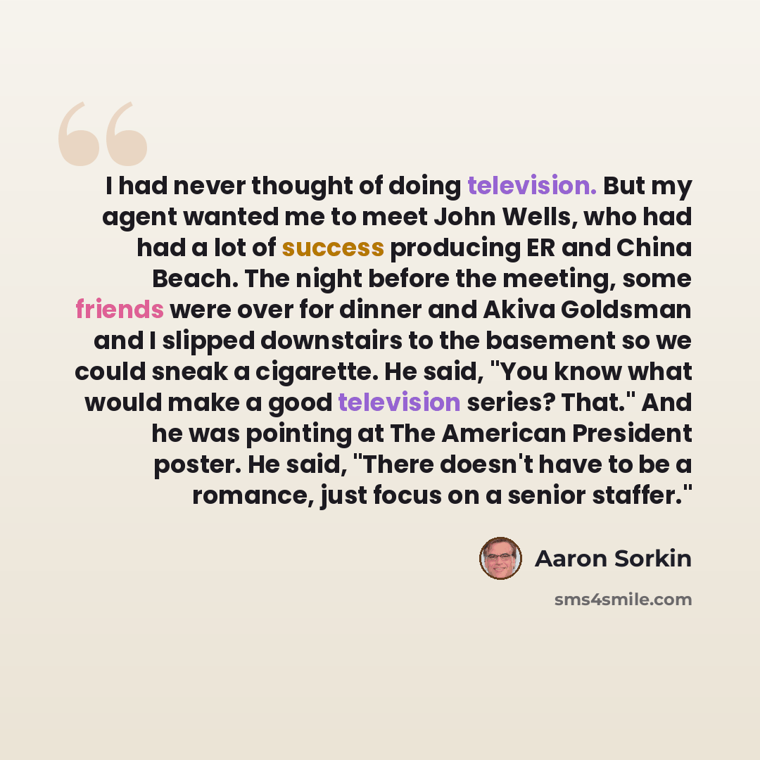 “I had never thought of doing television. But my agent wanted me to meet John Wells, who had had a lot of success producing ER and China Beach. The night before the meeting, some friends were over for dinner and Akiva Goldsman and I slipped downstairs to the basement so we could sneak a cigarette…” quote by Aaron Sorkin