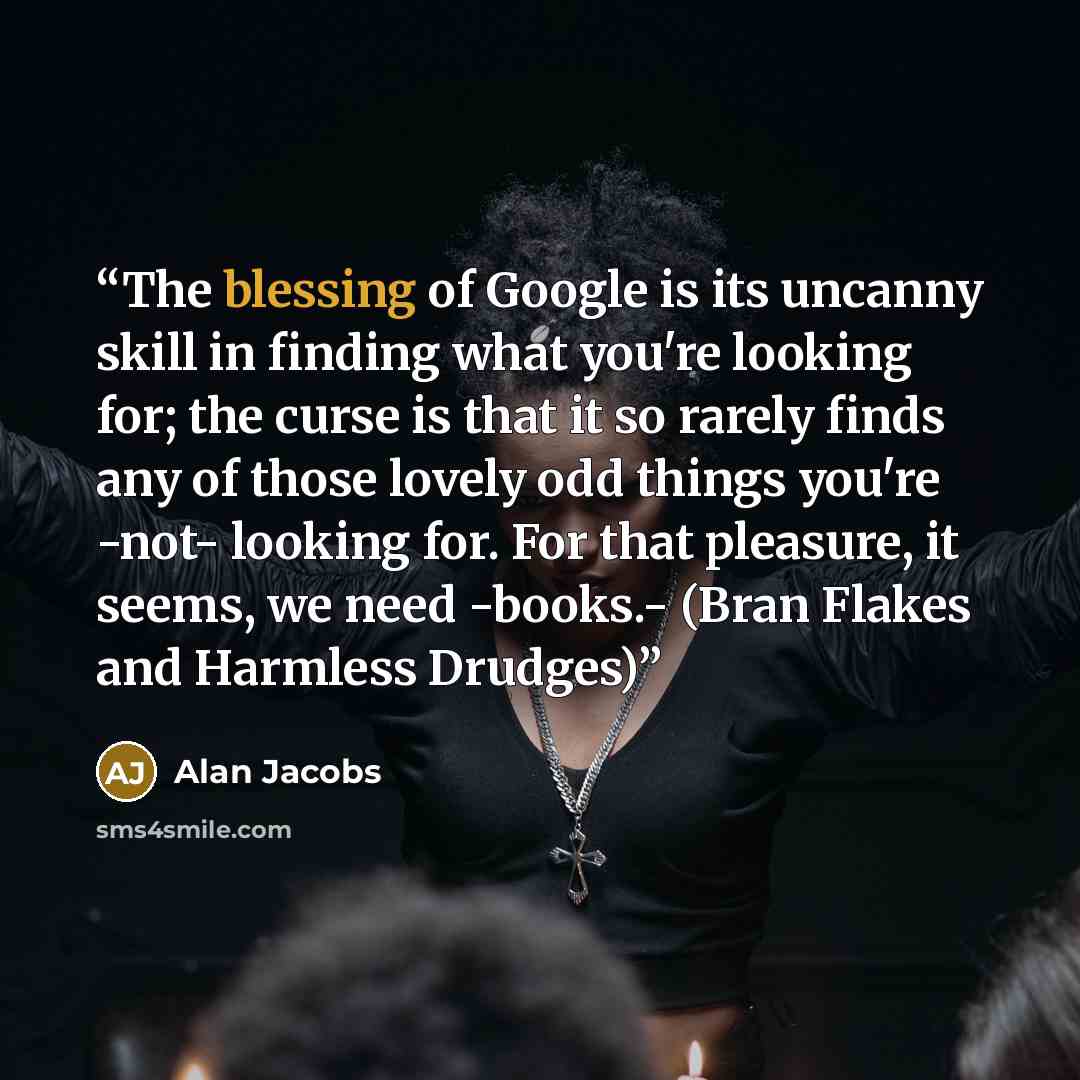 “The blessing of Google is its uncanny skill in finding what you're looking for; the curse is that it so rarely finds any of those lovely odd things you're -not- looking for. For that pleasure, it seems, we need -books.- (Bran Flakes and Harmless Drudges)” quote by Alan Jacobs