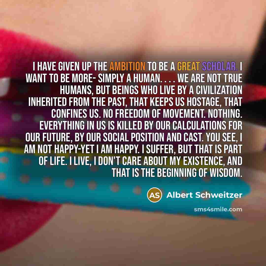 “I have given up the ambition to be a great scholar. I want to be more- simply a human. . . . We are not true humans, but beings who live by a civilization inherited from the past, that keeps us hostage, that confines us. No freedom of movement. Nothing. Everything in us is killed by our…” quote by Albert Schweitzer