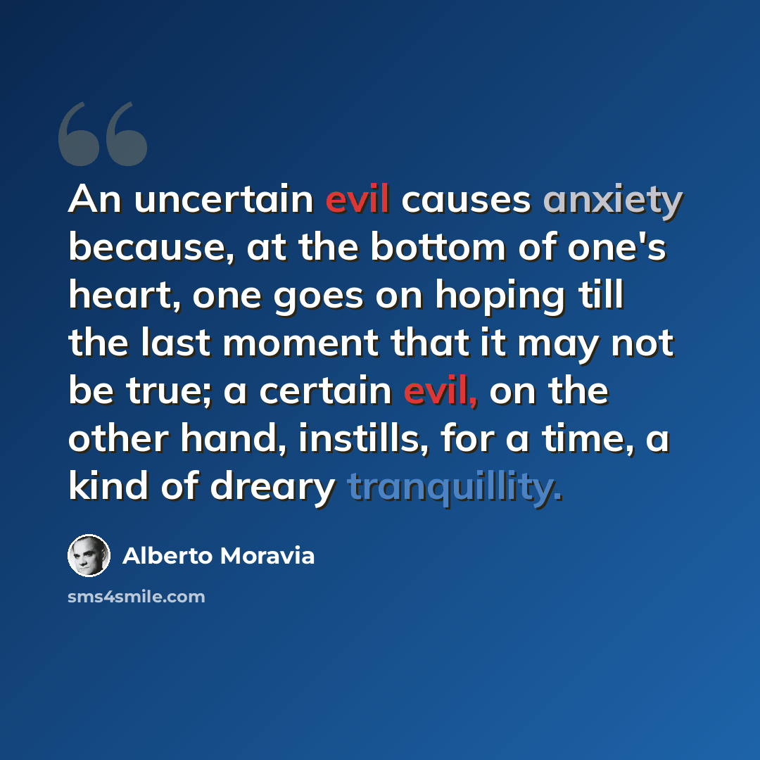 “An uncertain evil causes anxiety because, at the bottom of one's heart, one goes on hoping till the last moment that it may not be true; a certain evil, on the other hand, instills, for a time, a kind of dreary tranquillity.” quote by Alberto Moravia