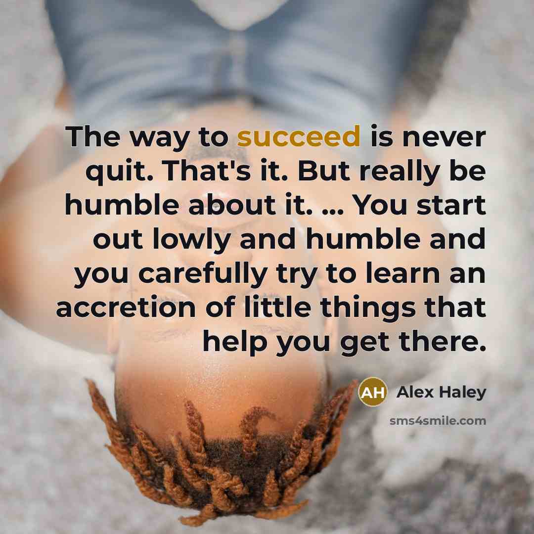 “The way to succeed is never quit. That's it. But really be humble about it. ... You start out lowly and humble and you carefully try to learn an accretion of little things that help you get there.” quote by Alex Haley