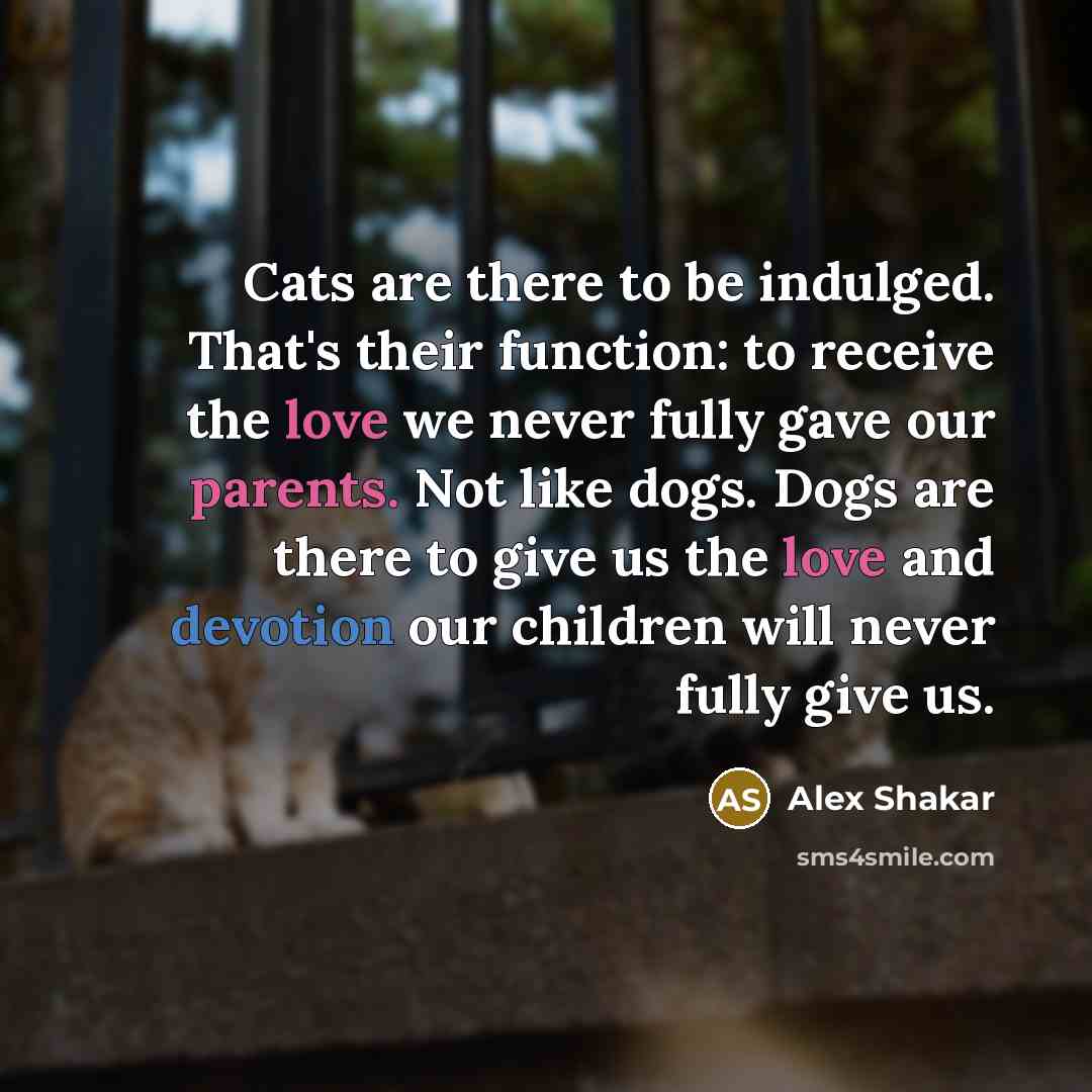“Cats are there to be indulged. That's their function: to receive the love we never fully gave our parents. Not like dogs. Dogs are there to give us the love and devotion our children will never fully give us.” quote by Alex Shakar