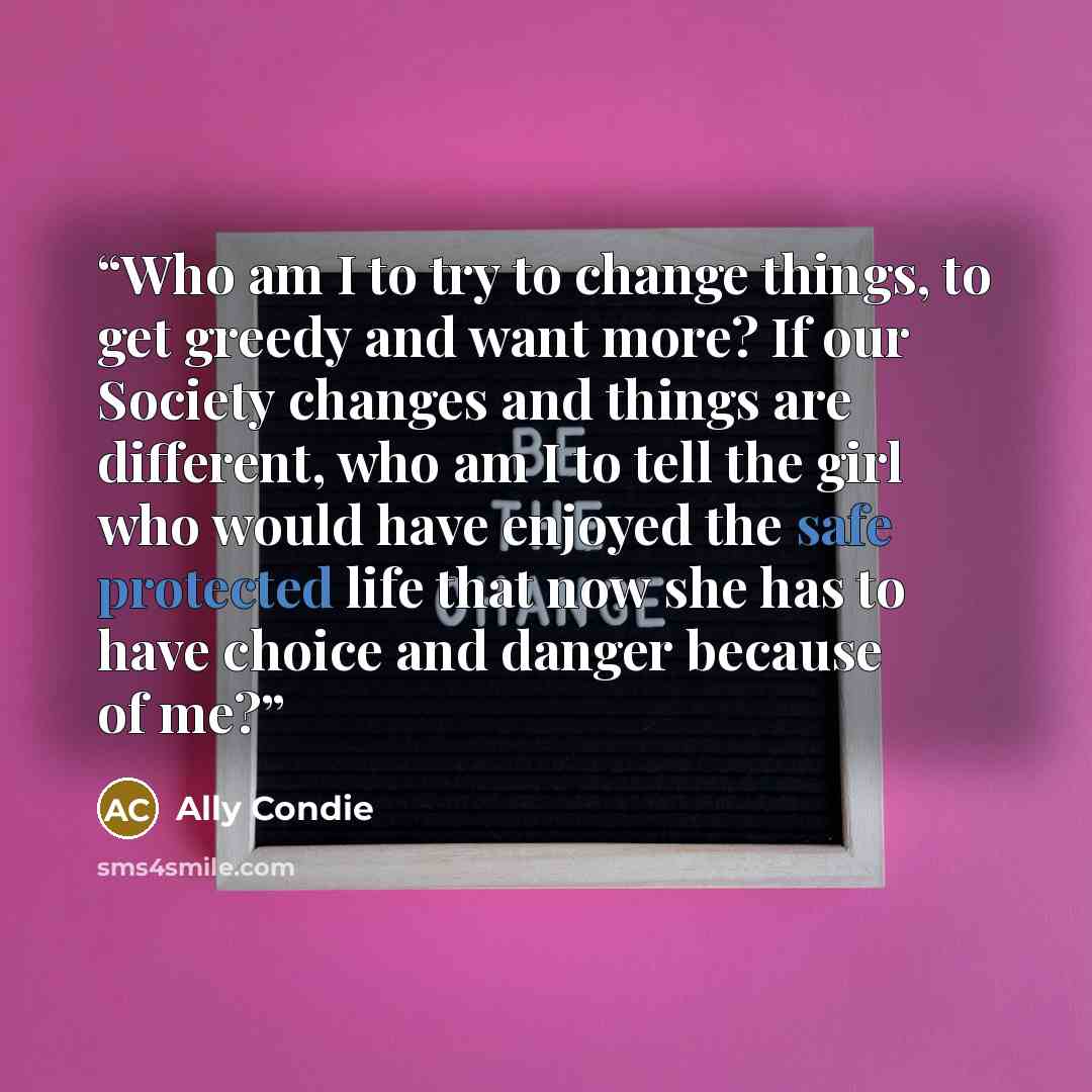 “Who am I to try to change things, to get greedy and want more? If our Society changes and things are different, who am I to tell the girl who would have enjoyed the safe protected life that now she has to have choice and danger because of me?” quote by Ally Condie