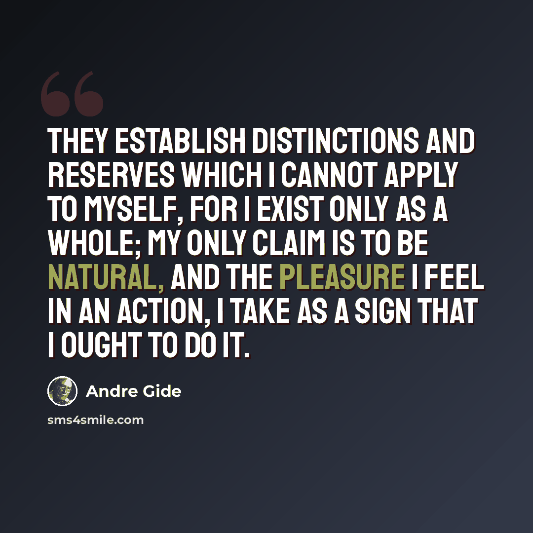 “They establish distinctions and reserves which I cannot apply to myself, for I exist only as a whole; my only claim is to be natural, and the pleasure I feel in an action, I take as a sign that I ought to do it.” quote by Andre Gide