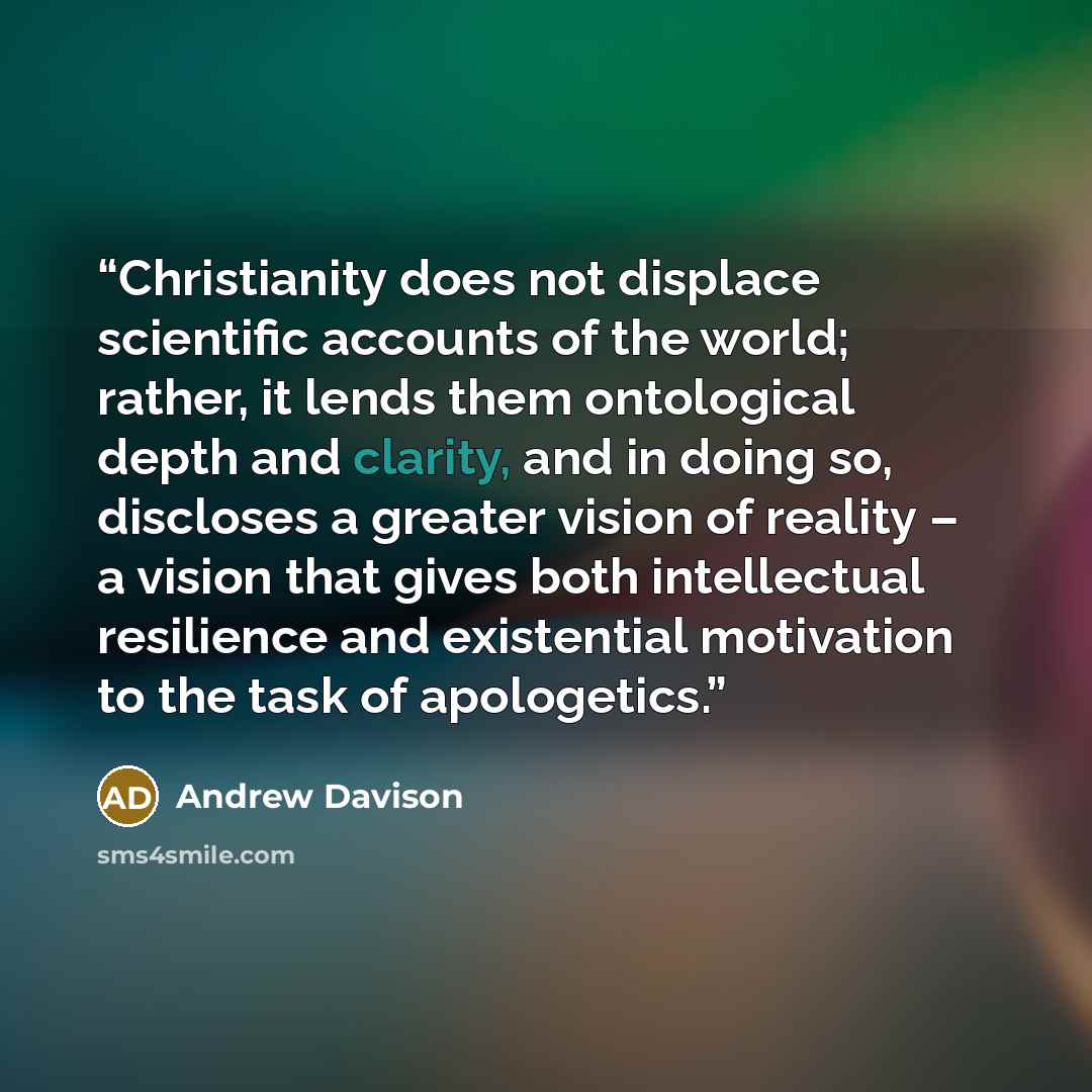 “Christianity does not displace scientific accounts of the world; rather, it lends them ontological depth and clarity, and in doing so, discloses a greater vision of reality – a vision that gives both intellectual resilience and existential motivation to the task of apologetics.” quote by Andrew Davison