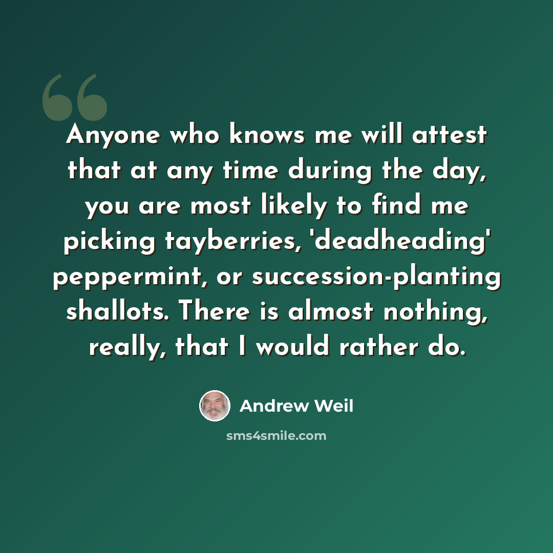 “Anyone who knows me will attest that at any time during the day, you are most likely to find me picking tayberries, 'deadheading' peppermint, or succession-planting shallots. There is almost nothing, really, that I would rather do.” quote by Andrew Weil