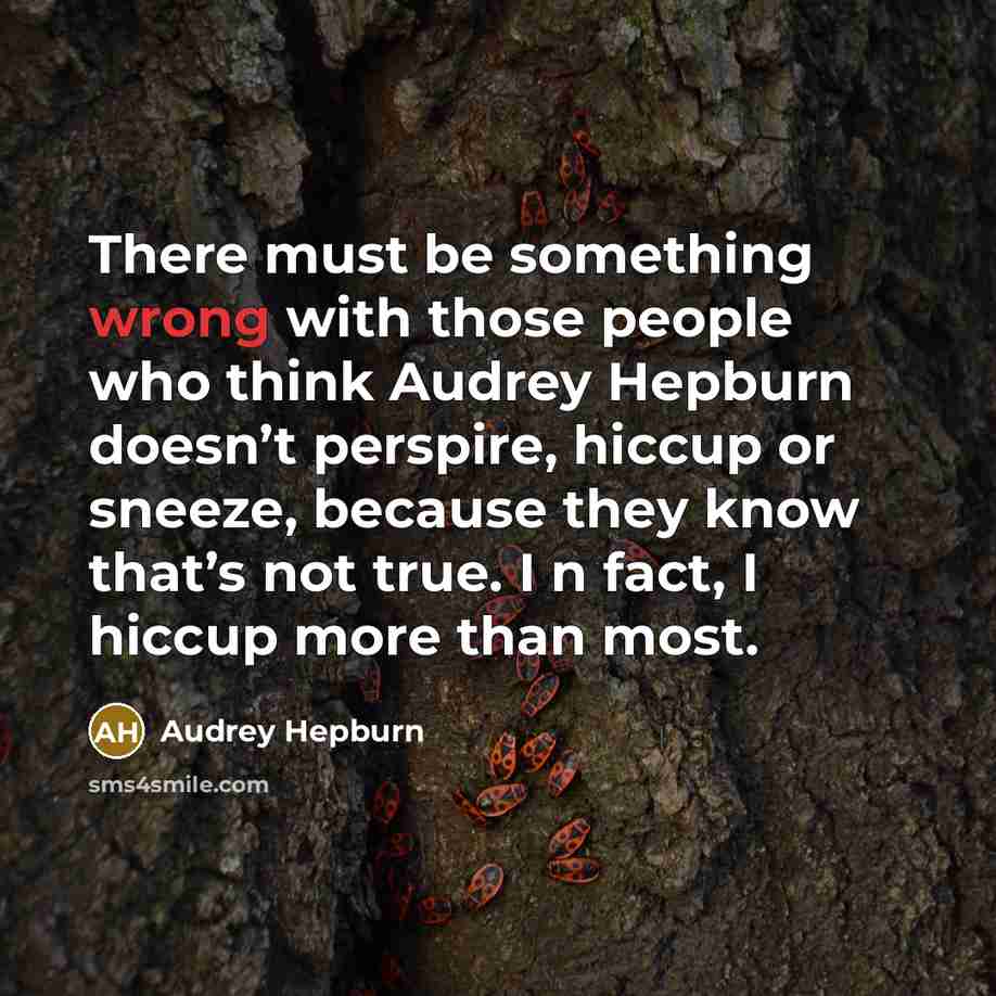 “There must be something wrong with those people who think Audrey Hepburn doesn’t perspire, hiccup or sneeze, because they know that’s not true. I n fact, I hiccup more than most.” quote by Audrey Hepburn
