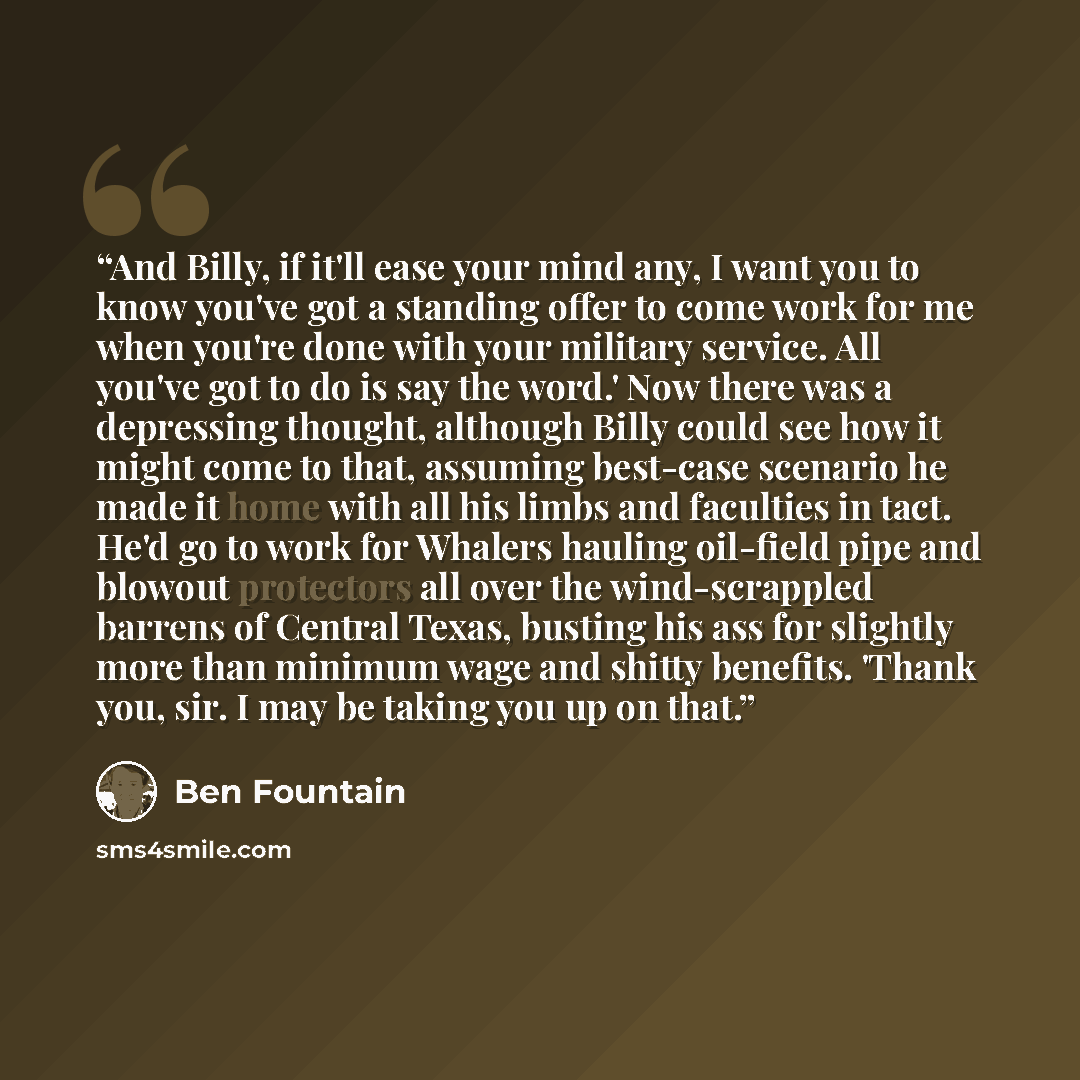 “And Billy, if it'll ease your mind any, I want you to know you've got a standing offer to come work for me when you're done with your military service. All you've got to do is say the word.' Now there was a depressing thought, although Billy could see how it might come to that, assuming best-case…” quote by Ben Fountain