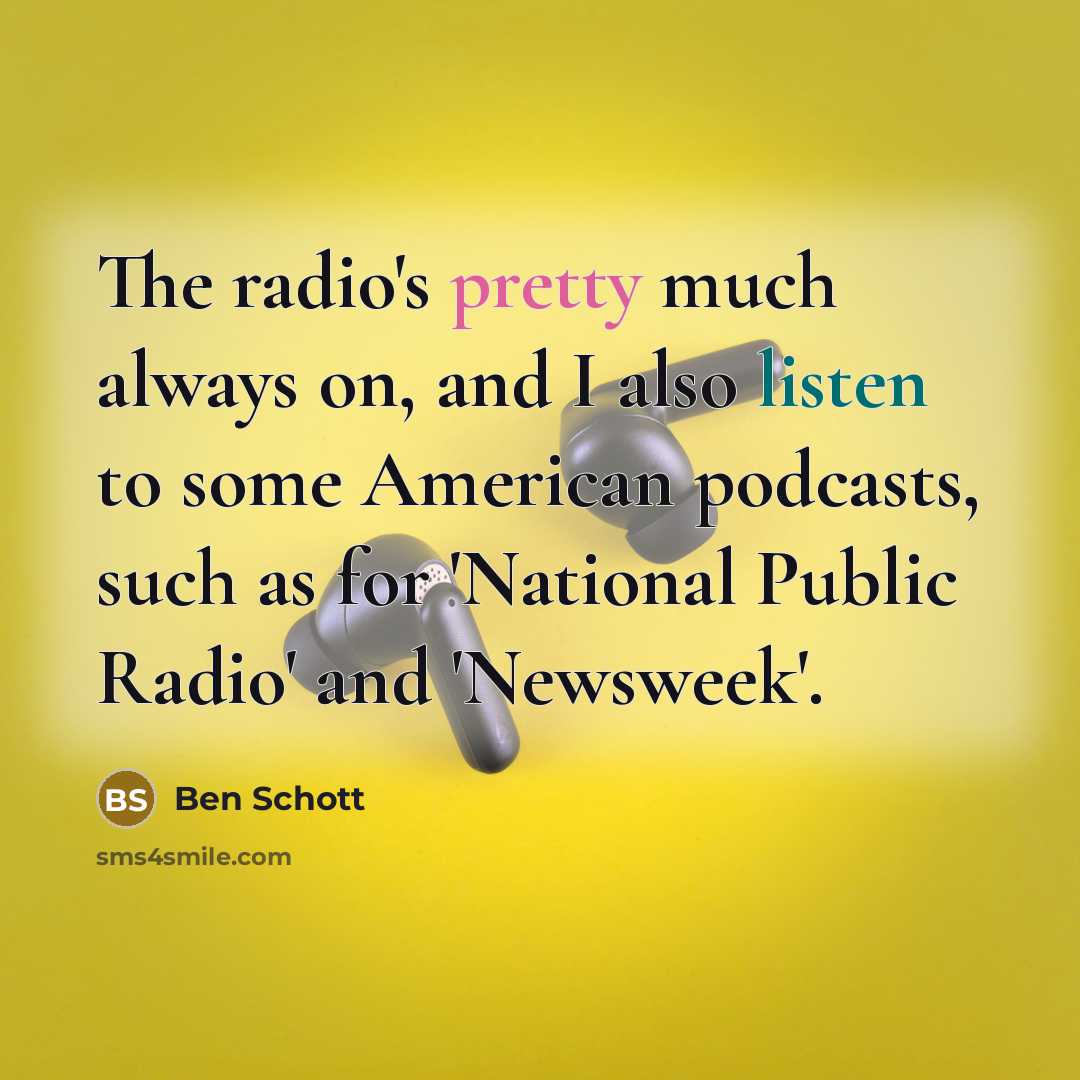 “The radio's pretty much always on, and I also listen to some American podcasts, such as for 'National Public Radio' and 'Newsweek'.” quote by Ben Schott