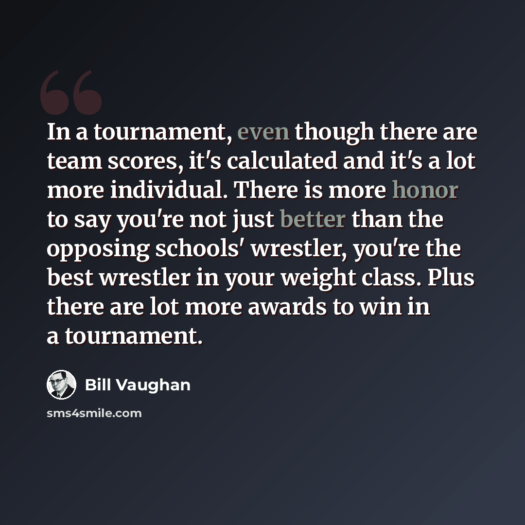 “In a tournament, even though there are team scores, it's calculated and it's a lot more individual. There is more honor to say you're not just better than the opposing schools' wrestler, you're the best wrestler in your weight class. Plus there are lot more awards to win in a tournament.” quote by Bill Vaughan