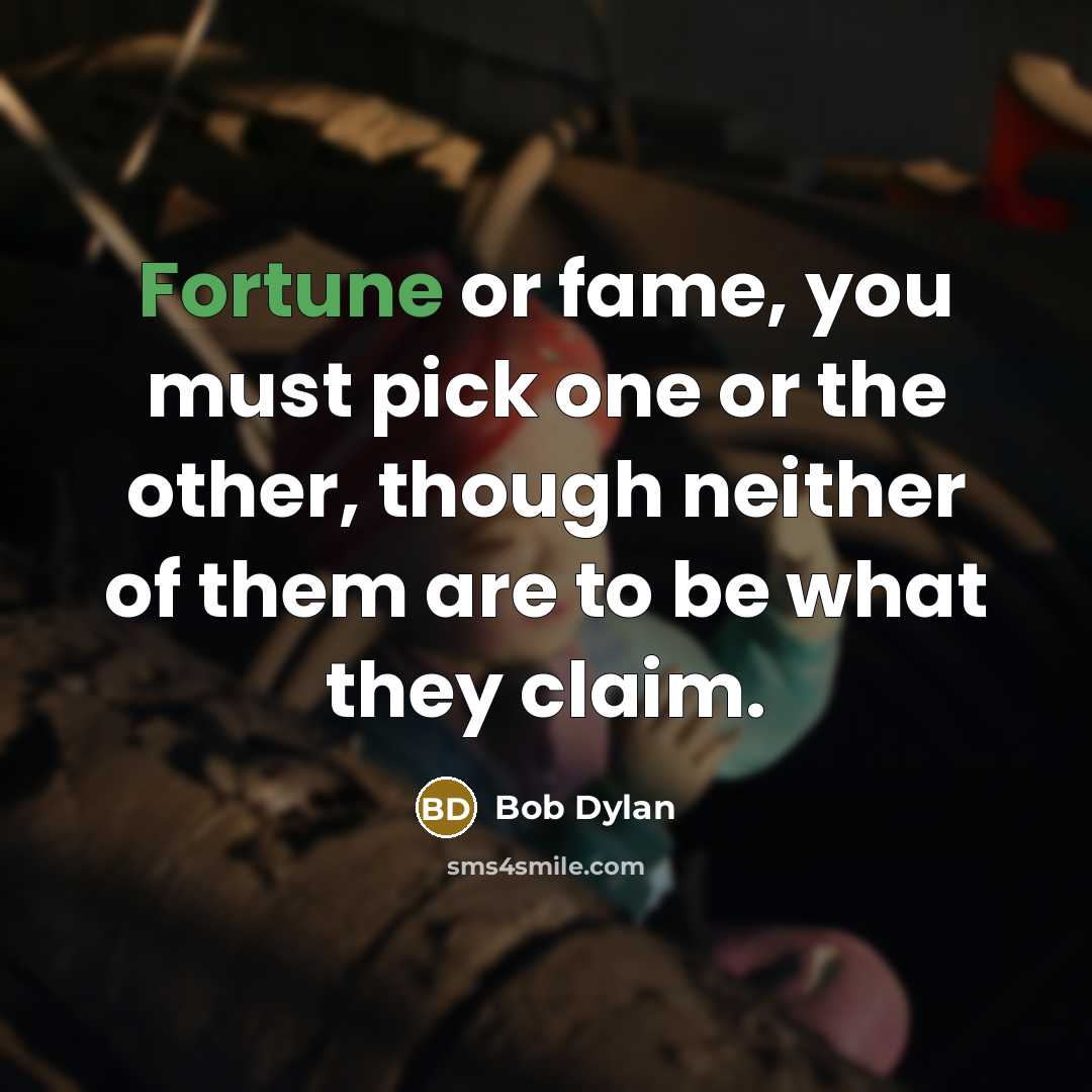 “Fortune or fame, you must pick one or the other, though neither of them are to be what they claim.” quote by Bob Dylan