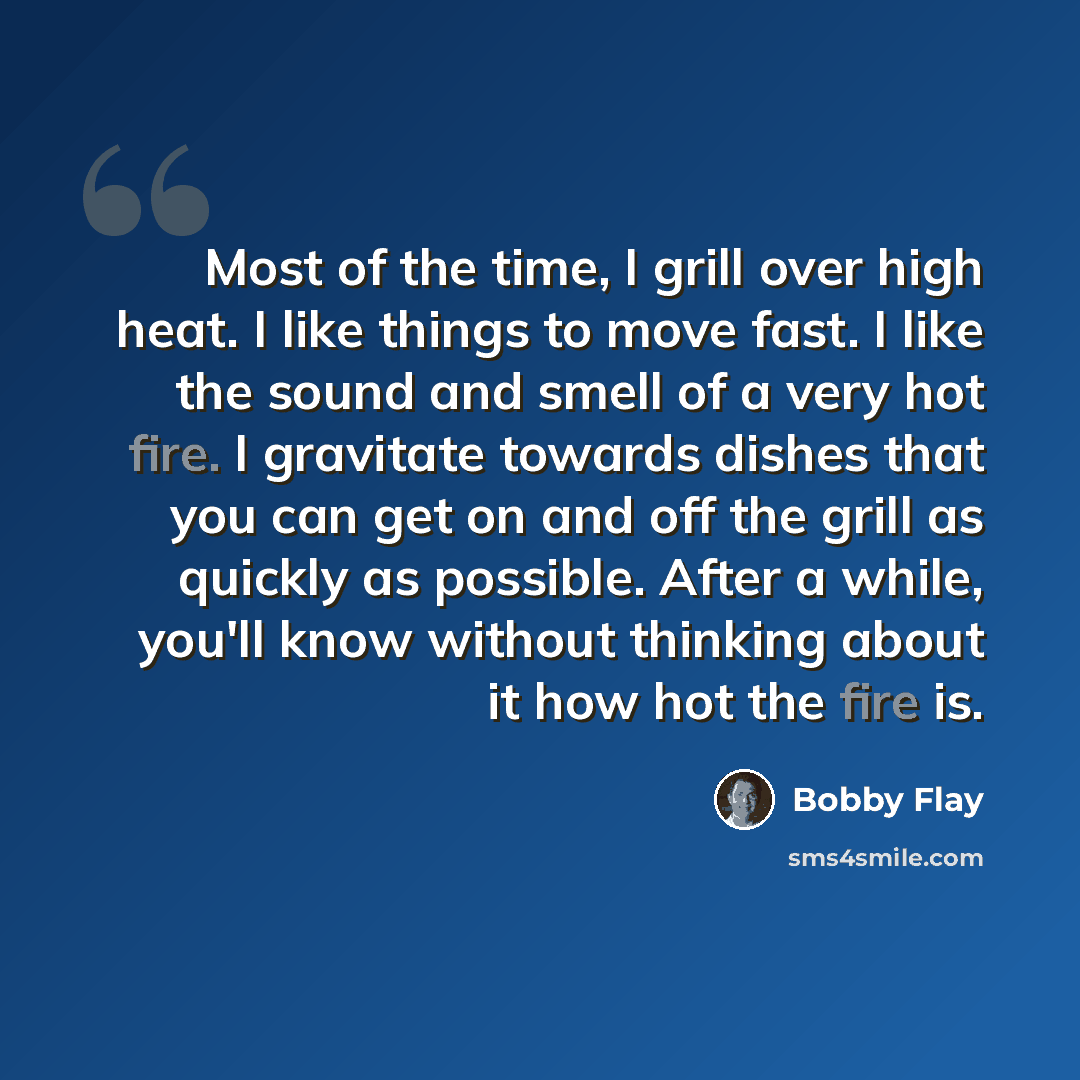 “Most of the time, I grill over high heat. I like things to move fast. I like the sound and smell of a very hot fire. I gravitate towards dishes that you can get on and off the grill as quickly as possible. After a while, you'll know without thinking about it how hot the fire is.” quote by Bobby Flay