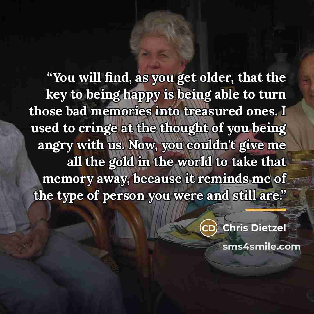 “You will find, as you get older, that the key to being happy is being able to turn those bad memories into treasured ones. I used to cringe at the thought of you being angry with us. Now, you couldn't give me all the gold in the world to take that memory away, because it reminds me of the type of…” quote by Chris Dietzel