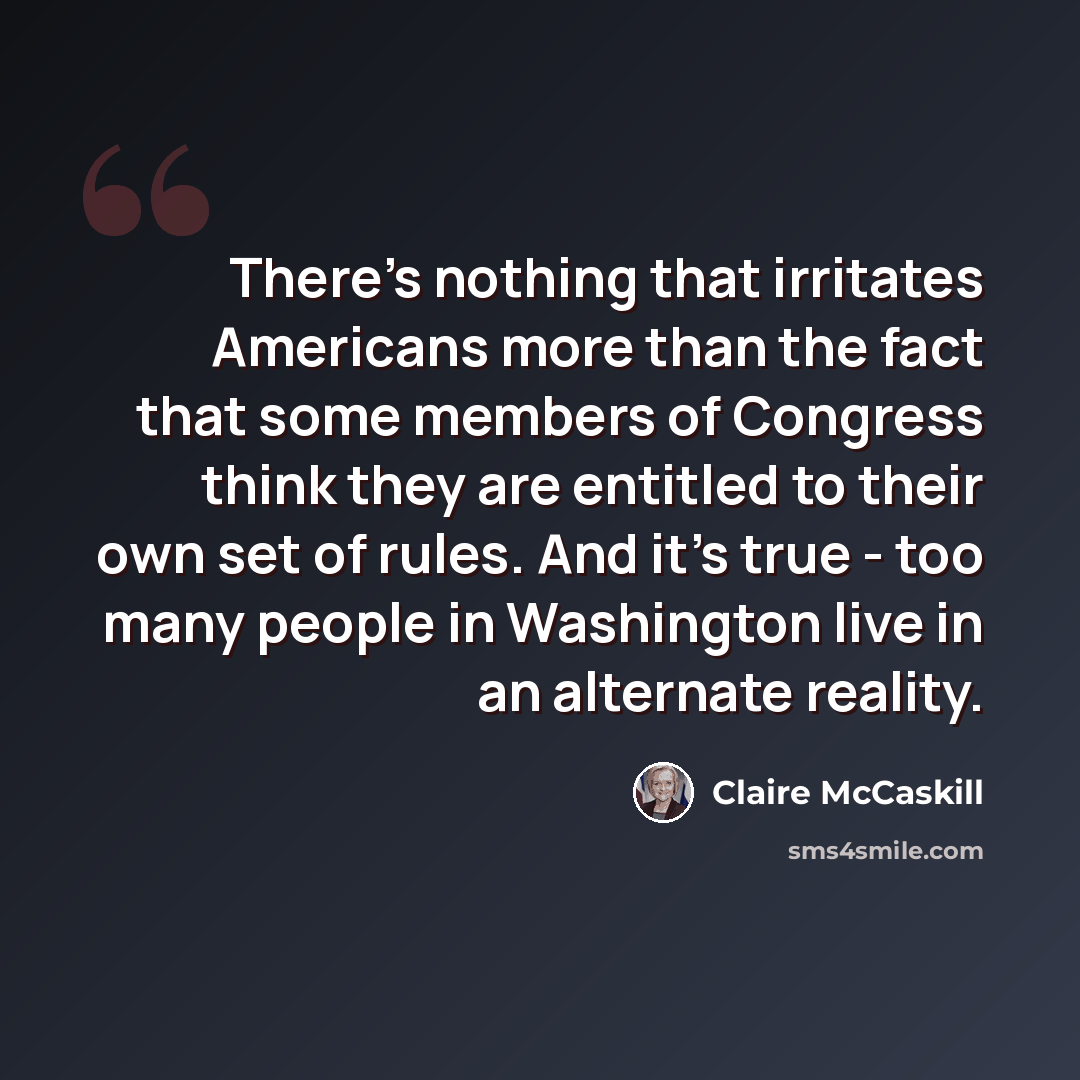 “There's nothing that irritates Americans more than the fact that some members of Congress think they are entitled to their own set of rules. And it's true - too many people in Washington live in an alternate reality.” quote by Claire McCaskill