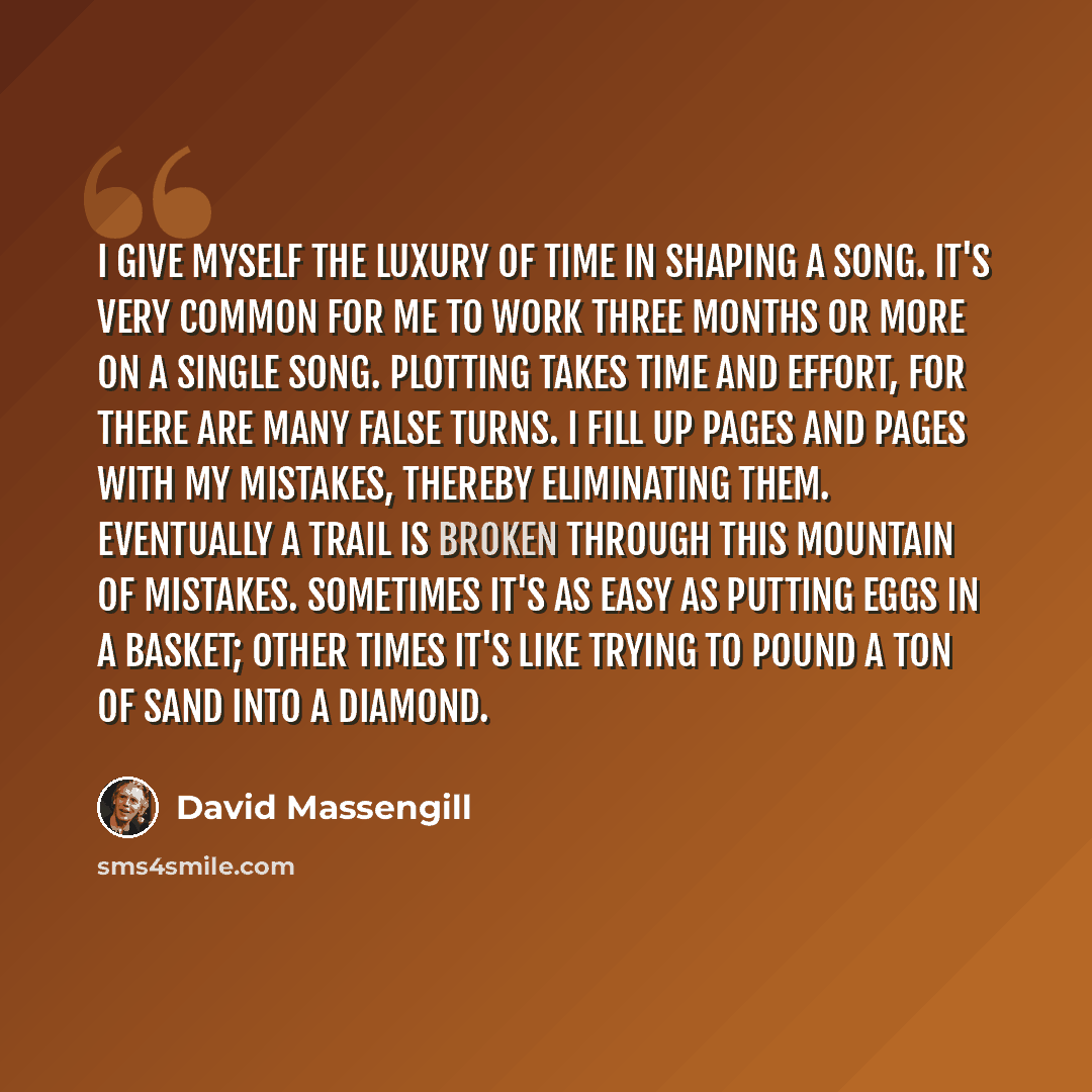 “I give myself the luxury of time in shaping a song. It's very common for me to work three months or more on a single song. Plotting takes time and effort, for there are many false turns. I fill up pages and pages with my mistakes, thereby eliminating them. Eventually a trail is broken through this…” quote by David Massengill