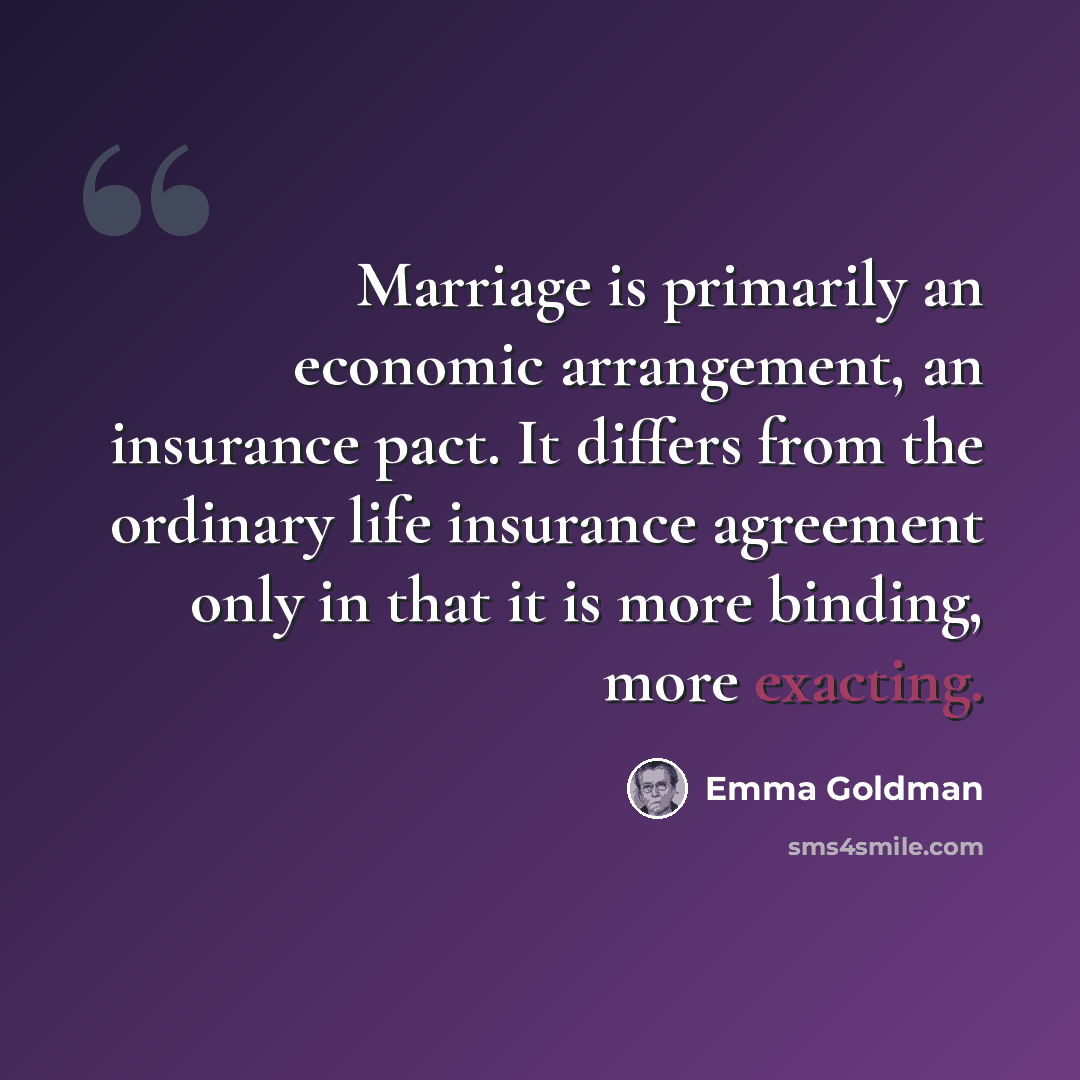 “Marriage is primarily an economic arrangement, an insurance pact. It differs from the ordinary life insurance agreement only in that it is more binding, more exacting.” quote by Emma Goldman