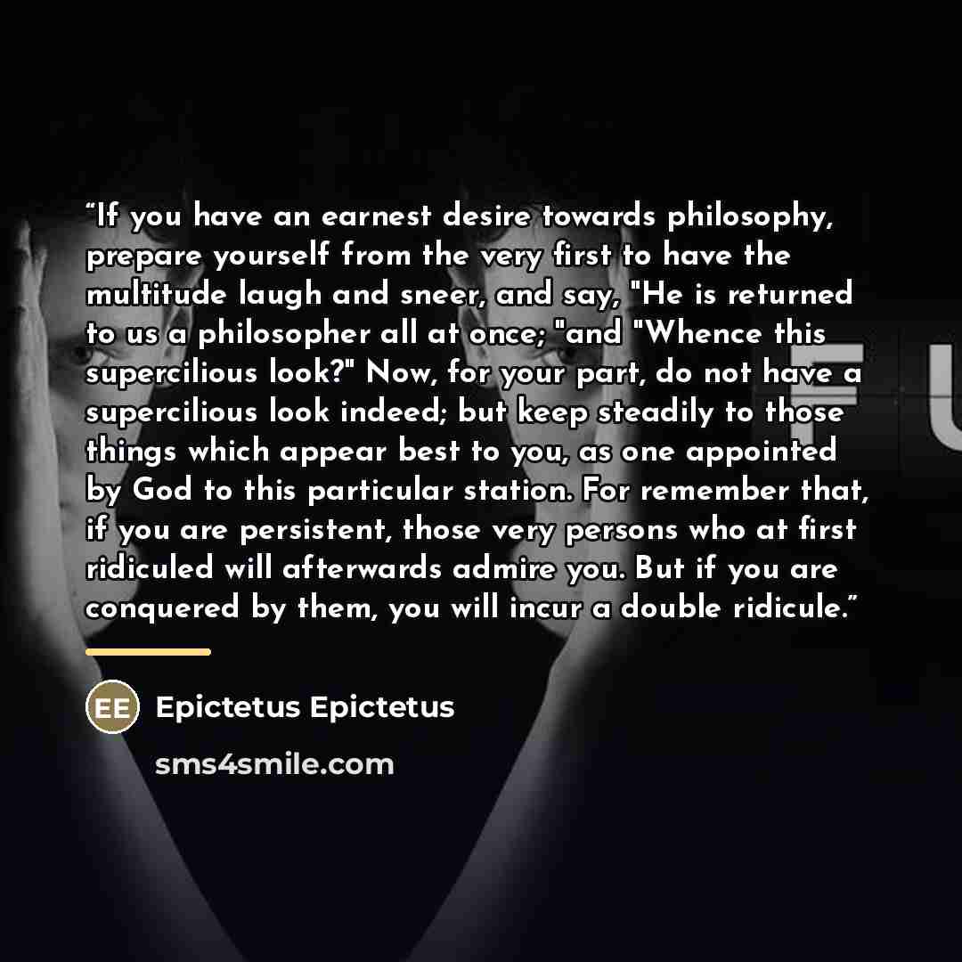 “If you have an earnest desire towards philosophy, prepare yourself from the very first to have the multitude laugh and sneer, and say, "He is returned to us a philosopher all at once; "and "Whence this supercilious look?" Now, for your part, do not have a supercilious look indeed; but keep…” quote by Epictetus Epictetus