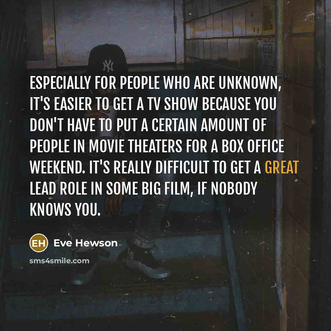 “Especially for people who are unknown, it's easier to get a TV show because you don't have to put a certain amount of people in movie theaters for a box office weekend. It's really difficult to get a great lead role in some big film, if nobody knows you.” quote by Eve Hewson