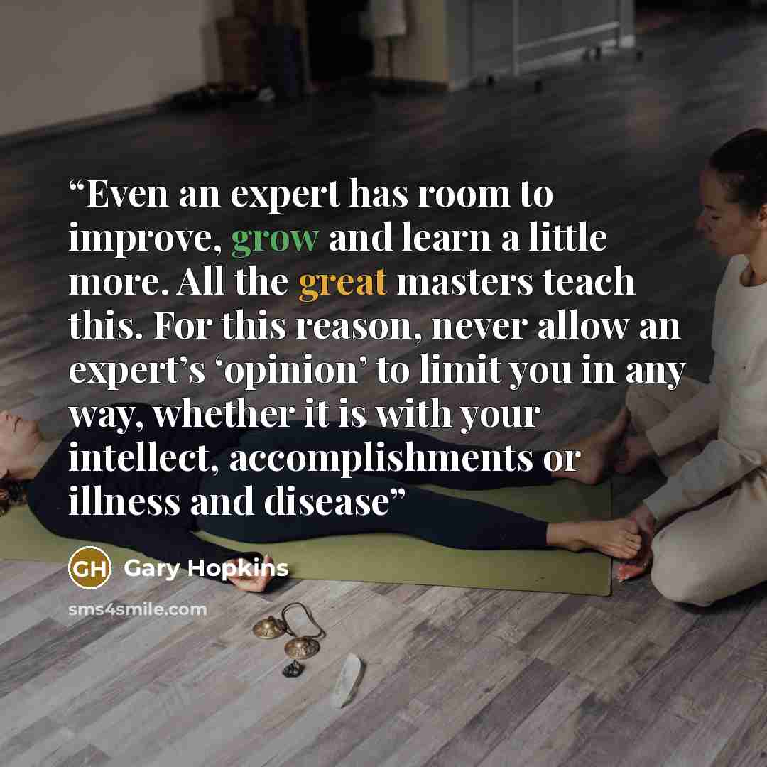 “Even an expert has room to improve, grow and learn a little more. All the great masters teach this. For this reason, never allow an expert’s ‘opinion’ to limit you in any way, whether it is with your intellect, accomplishments or illness and disease” quote by Gary Hopkins