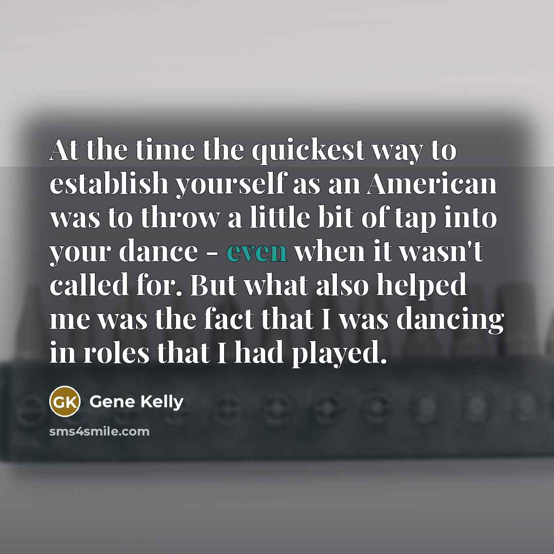 “At the time the quickest way to establish yourself as an American was to throw a little bit of tap into your dance - even when it wasn't called for. But what also helped me was the fact that I was dancing in roles that I had played.” quote by Gene Kelly