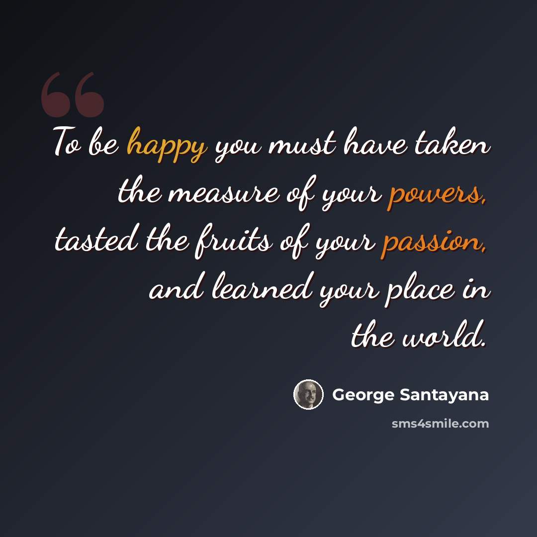“To be happy you must have taken the measure of your powers, tasted the fruits of your passion, and learned your place in the world.” quote by George Santayana