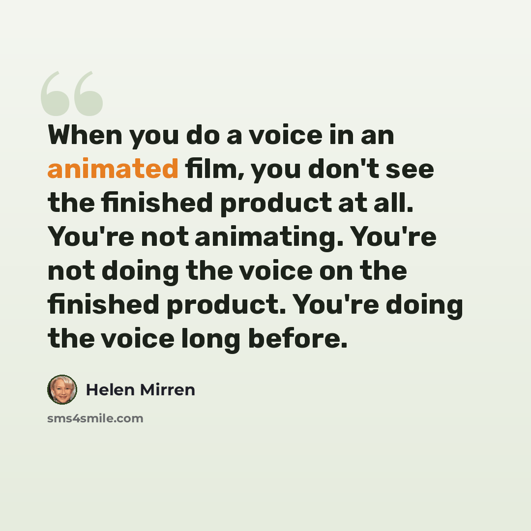 “When you do a voice in an animated film, you don't see the finished product at all. You're not animating. You're not doing the voice on the finished product. You're doing the voice long before.” quote by Helen Mirren