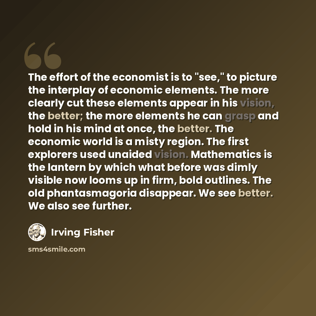 “The effort of the economist is to "see," to picture the interplay of economic elements. The more clearly cut these elements appear in his vision, the better; the more elements he can grasp and hold in his mind at once, the better. The economic world is a misty region. The first explorers used…” quote by Irving Fisher