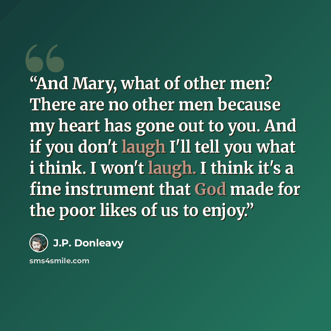 “And Mary, what of other men? There are no other men because my heart has gone out to you. And if you don't laugh I'll tell you what i think. I won't laugh. I think it's a fine instrument that God made for the poor likes of us to enjoy.” quote by J.P. Donleavy
