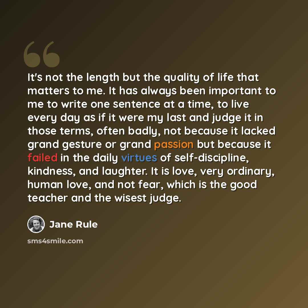 “It's not the length but the quality of life that matters to me. It has always been important to me to write one sentence at a time, to live every day as if it were my last and judge it in those terms, often badly, not because it lacked grand gesture or grand passion but because it failed in the…” quote by Jane Rule