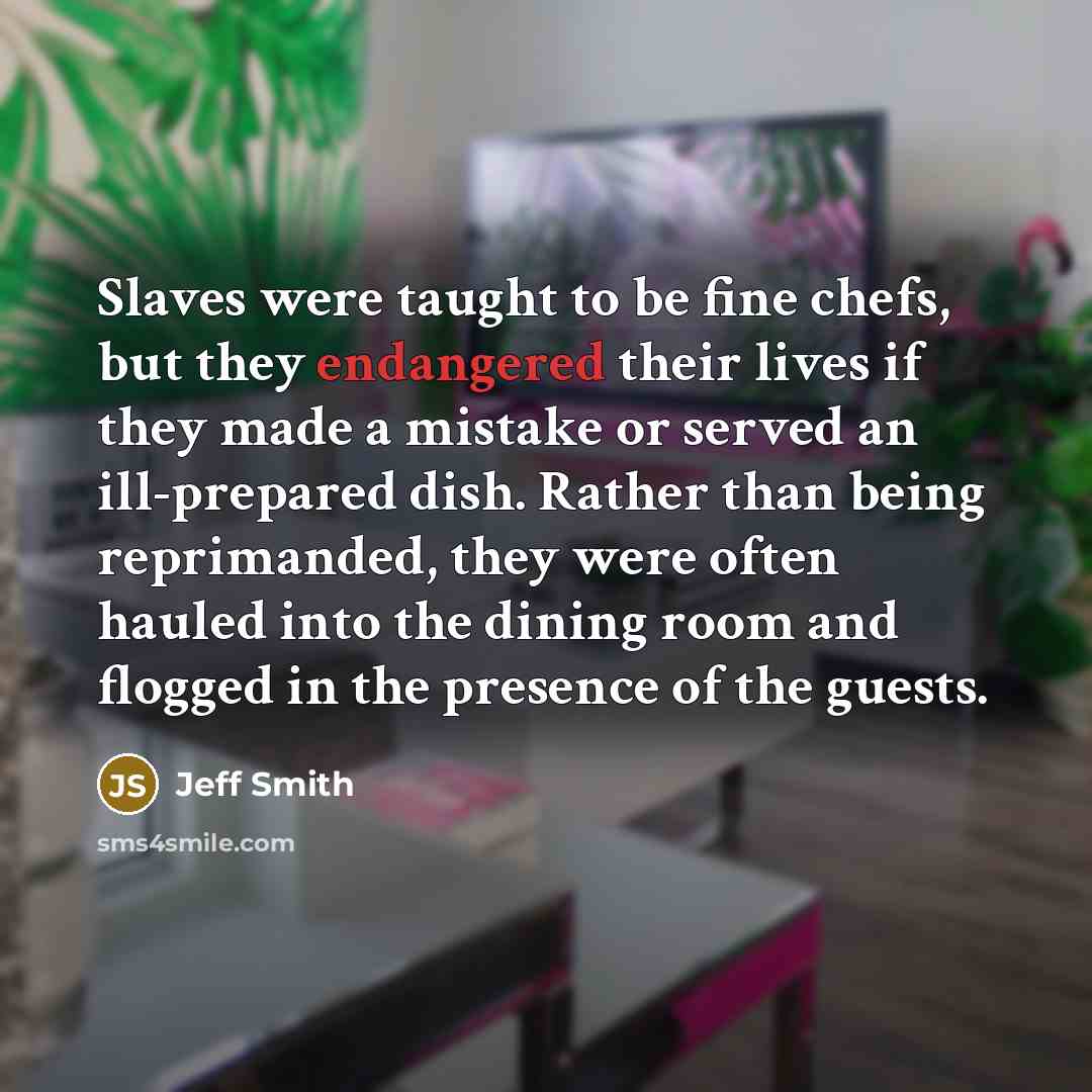 “Slaves were taught to be fine chefs, but they endangered their lives if they made a mistake or served an ill-prepared dish. Rather than being reprimanded, they were often hauled into the dining room and flogged in the presence of the guests.” quote by Jeff Smith
