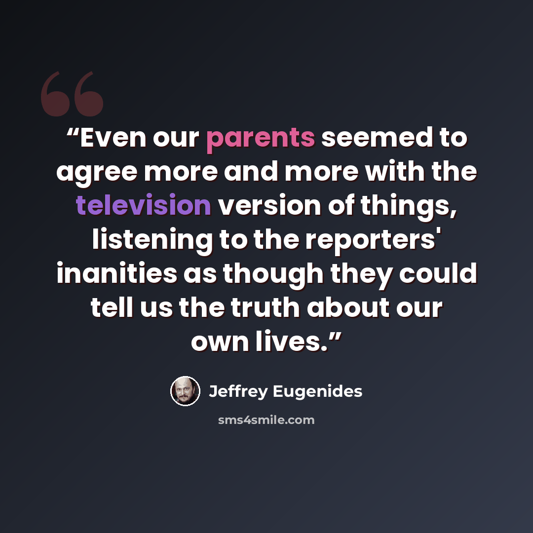 “Even our parents seemed to agree more and more with the television version of things, listening to the reporters' inanities as though they could tell us the truth about our own lives.” quote by Jeffrey Eugenides