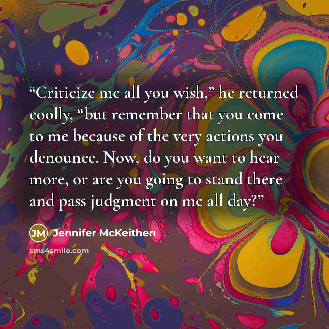 “Criticize me all you wish,” he returned coolly, “but remember that you come to me because of the very actions you denounce. Now, do you want to hear more, or are you going to stand there and pass judgment on me all day?” quote by Jennifer McKeithen