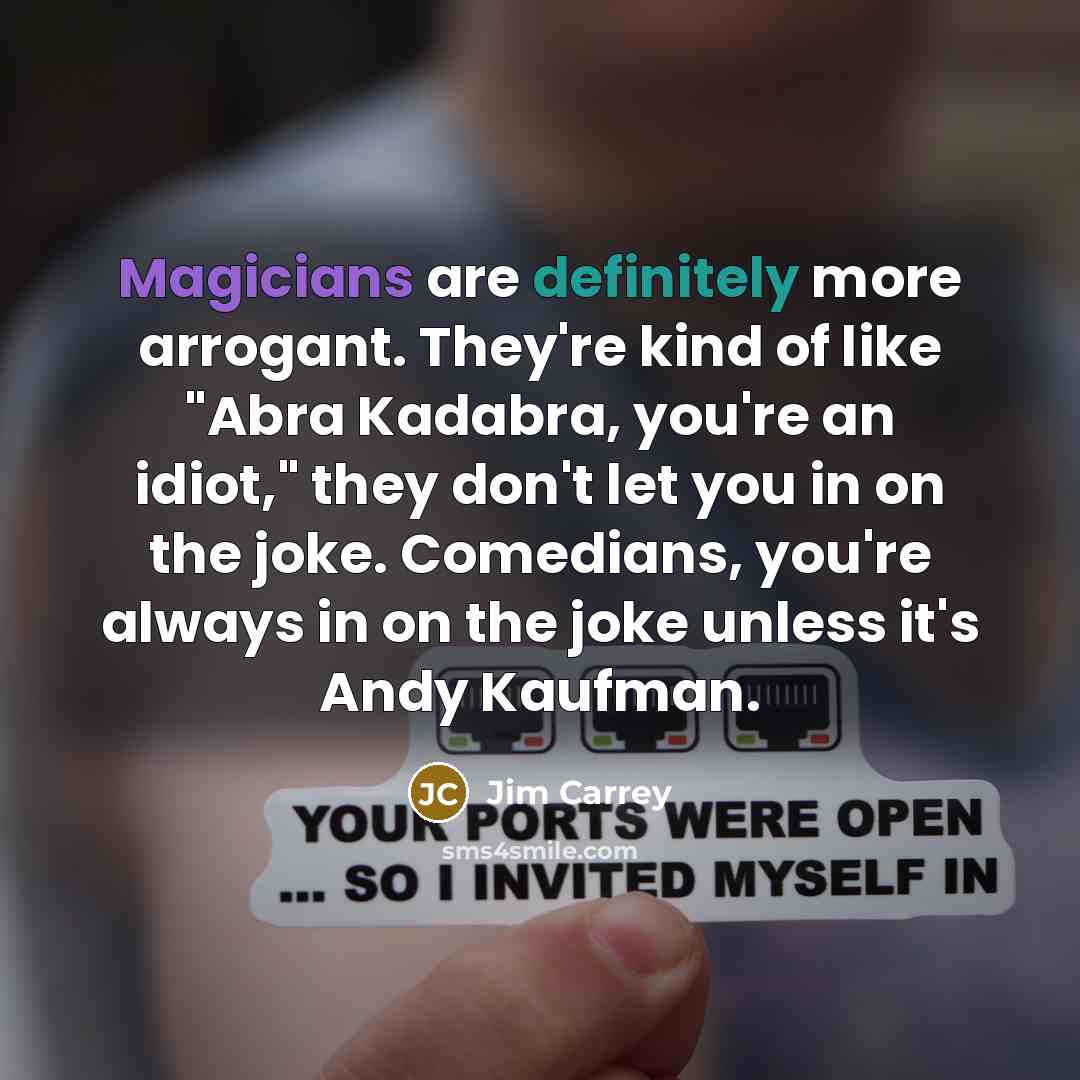 “Magicians are definitely more arrogant. They're kind of like "Abra Kadabra, you're an idiot," they don't let you in on the joke. Comedians, you're always in on the joke unless it's Andy Kaufman.” quote by Jim Carrey