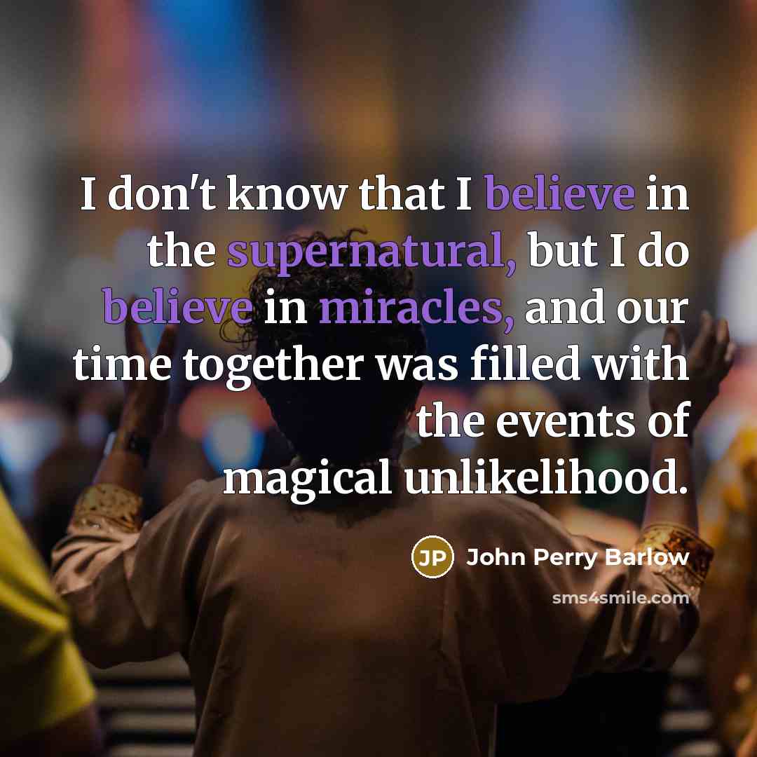 “I don't know that I believe in the supernatural, but I do believe in miracles, and our time together was filled with the events of magical unlikelihood.” quote by John Perry Barlow