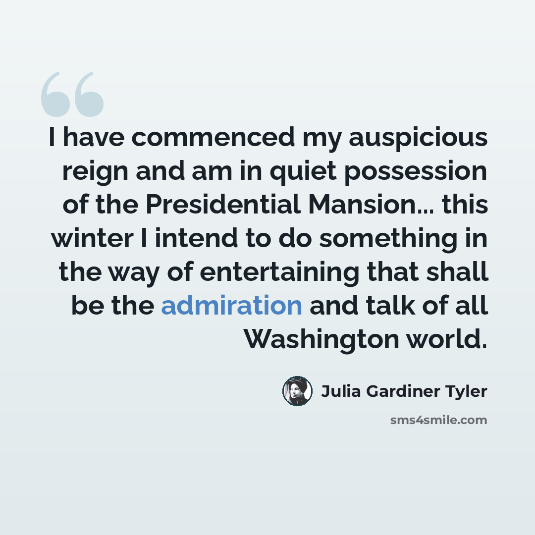 “I have commenced my auspicious reign and am in quiet possession of the Presidential Mansion... this winter I intend to do something in the way of entertaining that shall be the admiration and talk of all Washington world.” quote by Julia Gardiner Tyler