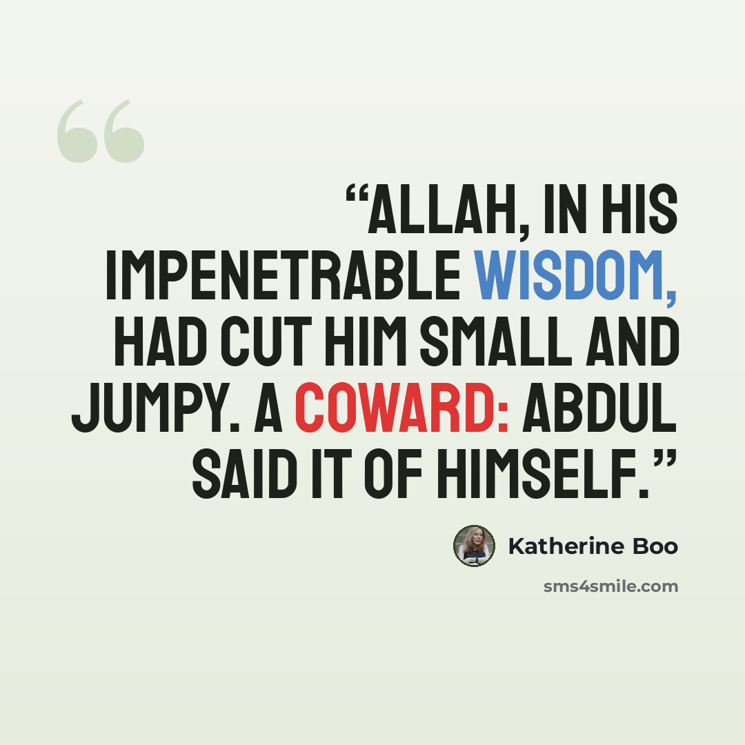 “Allah, in His impenetrable wisdom, had cut him small and jumpy. A coward: Abdul said it of himself.” quote by Katherine Boo