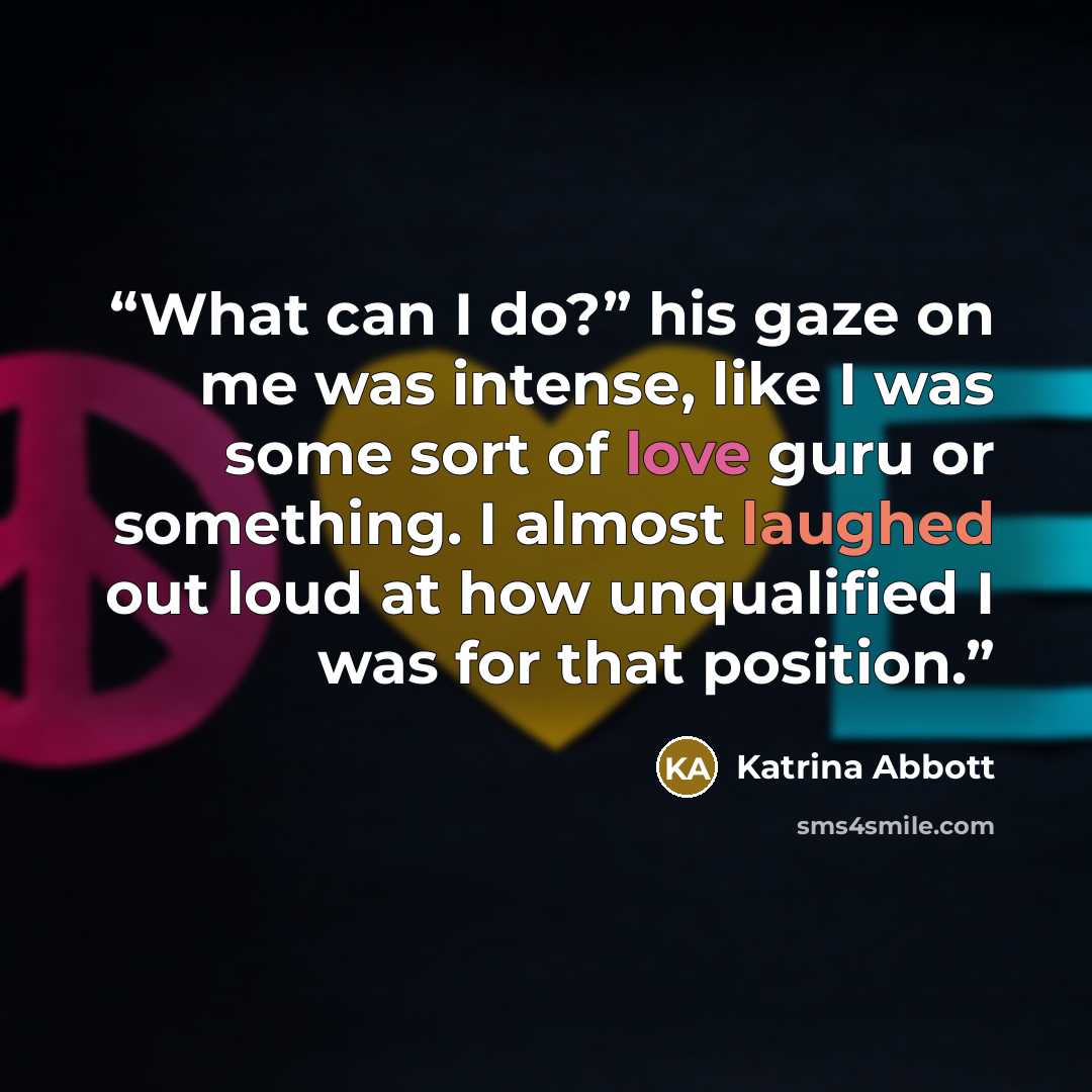 “What can I do?” his gaze on me was intense, like I was some sort of love guru or something. I almost laughed out loud at how unqualified I was for that position.” quote by Katrina Abbott
