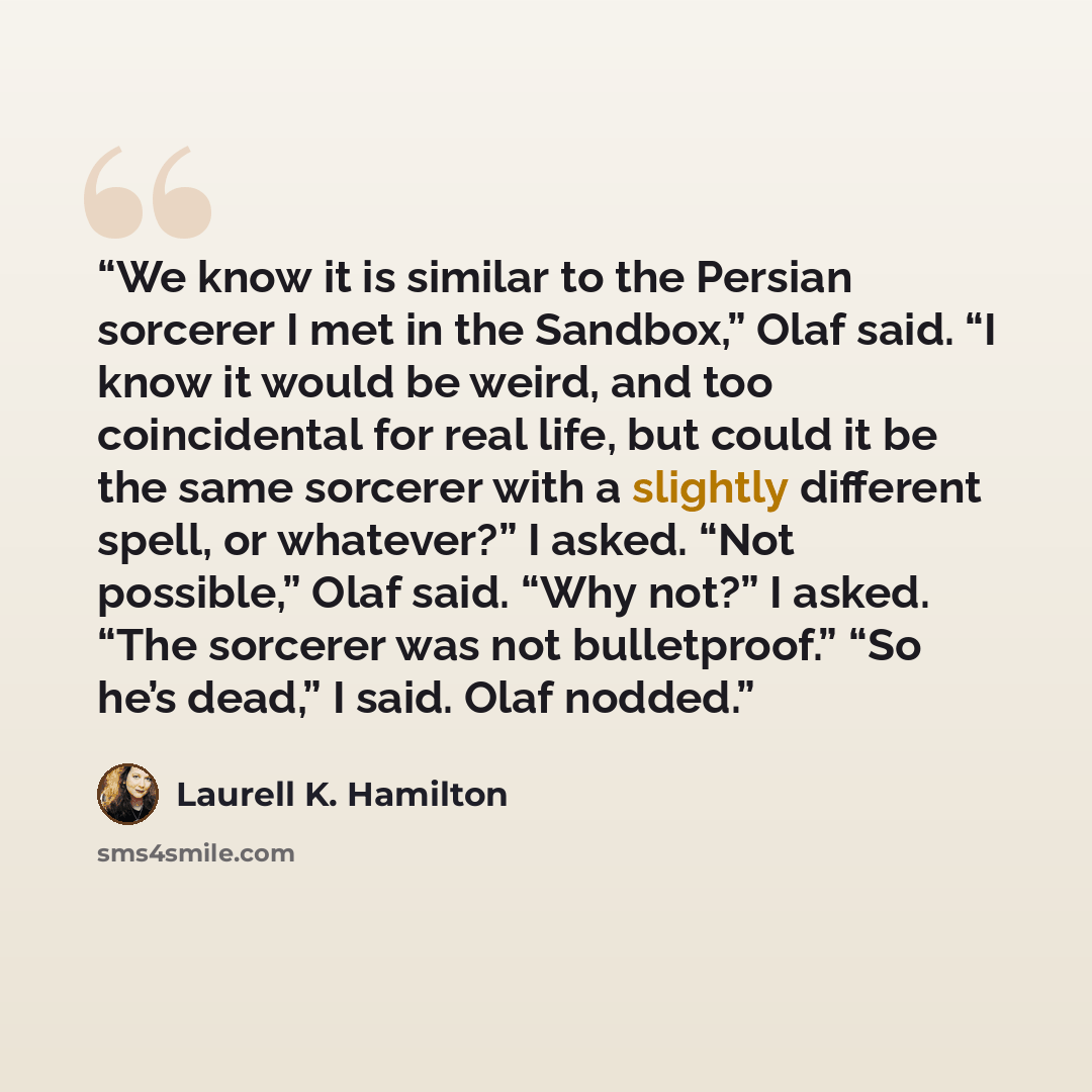 “We know it is similar to the Persian sorcerer I met in the Sandbox,” Olaf said. “I know it would be weird, and too coincidental for real life, but could it be the same sorcerer with a slightly different spell, or whatever?” I asked. “Not possible,” Olaf said. “Why not?” I asked. “The sorcerer was…” quote by Laurell K. Hamilton
