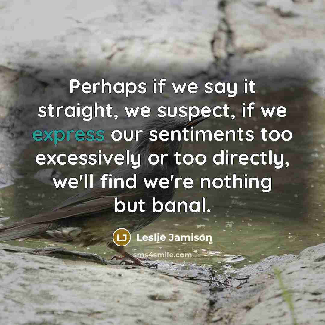 “Perhaps if we say it straight, we suspect, if we express our sentiments too excessively or too directly, we'll find we're nothing but banal.” quote by Leslie Jamison