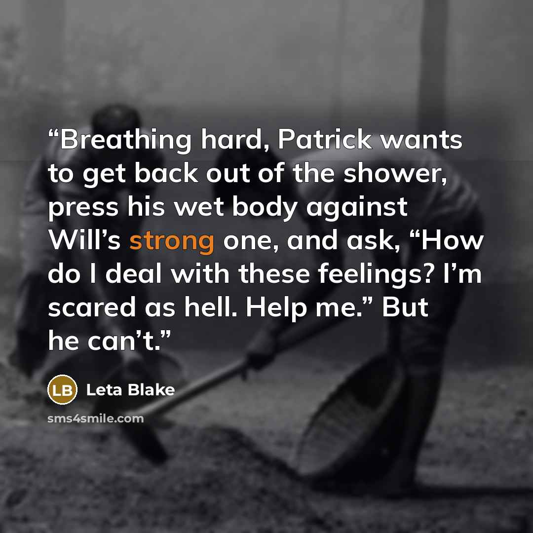 “Breathing hard, Patrick wants to get back out of the shower, press his wet body against Will’s strong one, and ask, “How do I deal with these feelings? I’m scared as hell. Help me.” But he can’t.” quote by Leta Blake